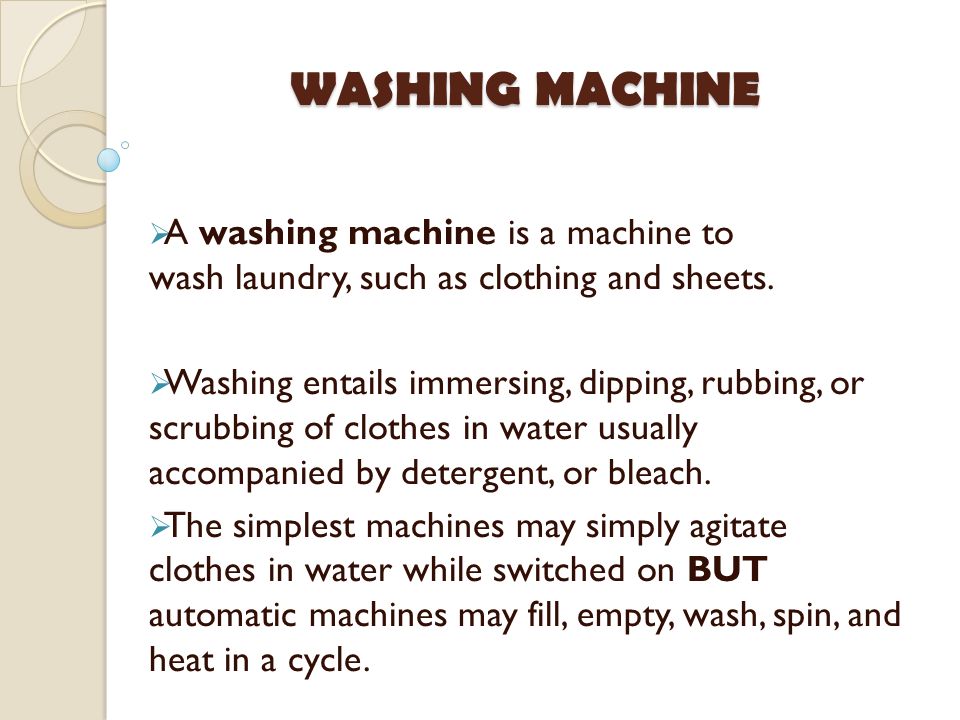 Washing entails immersing, dipping, rubbing, or scrubbing of clothes in water usually accompanied by detergent, or bleach. The simplest machines may simply agitate clothes in water while switched on BUT automatic machines may fill, empty, wash, spin, and heat in a cycle. WASHING MACHINE A washing machine is a machine to wash laundry, such as clothing and sheets.