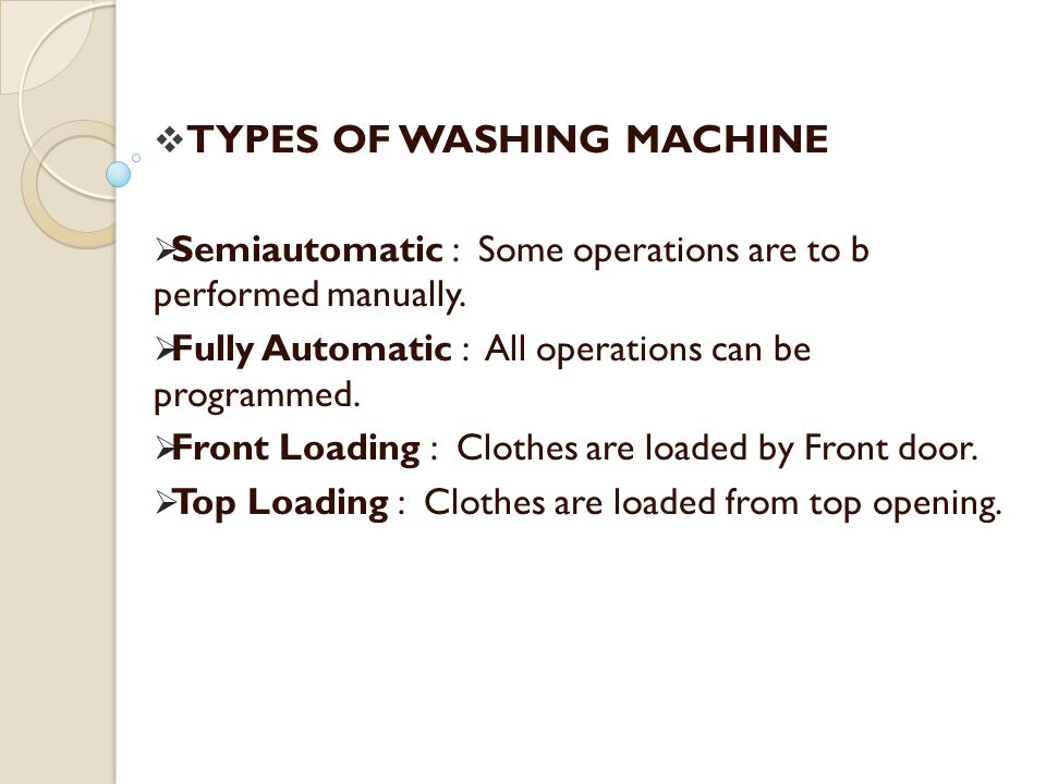 Semiautomatic : Some operations are to b performed manually. Fully Automatic : All operations can be programmed. Front Loading : Clothes are loaded by Front door. Top Loading : Clothes are loaded from top opening. TYPES OF WASHING MACHINE